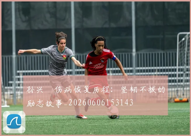 孙兴慜伤病恢复历程：坚韧不拔的励志故事_20260606153143