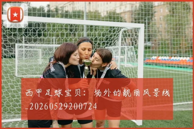 西甲足球宝贝：场外的靓丽风景线_20260529200724