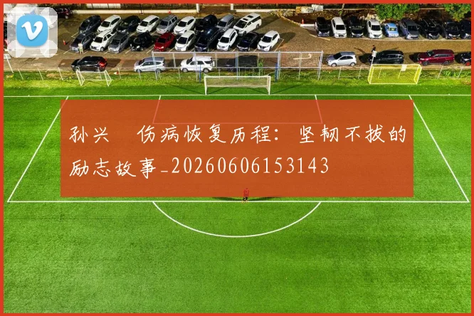 孙兴慜伤病恢复历程：坚韧不拔的励志故事_20260606153143